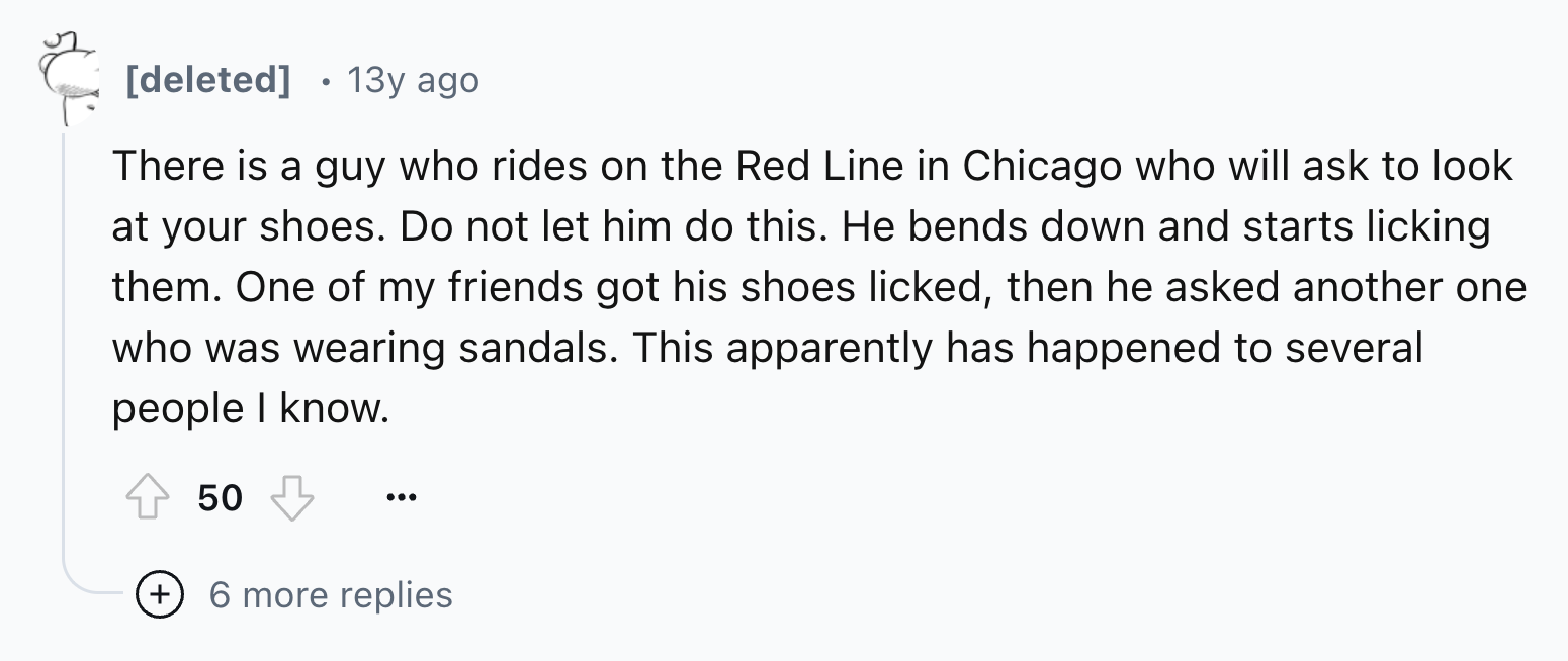 number - deleted 13y ago There is a guy who rides on the Red Line in Chicago who will ask to look at your shoes. Do not let him do this. He bends down and starts licking them. One of my friends got his shoes licked, then he asked another one who was weari